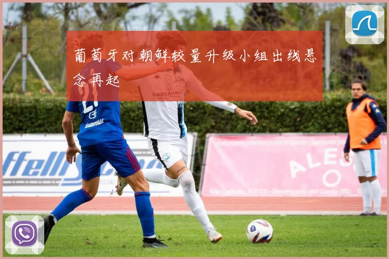 葡萄牙对朝鲜较量升级小组出线悬念再起