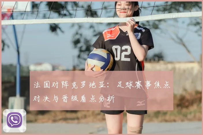 法国对阵克罗地亚：足球赛事焦点对决与晋级看点分析