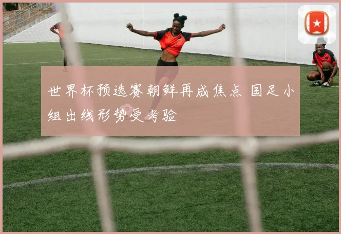 世界杯预选赛朝鲜再成焦点 国足小组出线形势受考验