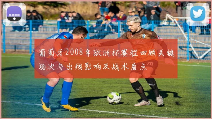 葡萄牙2008年欧洲杯赛程回顾关键场次与出线影响及战术看点