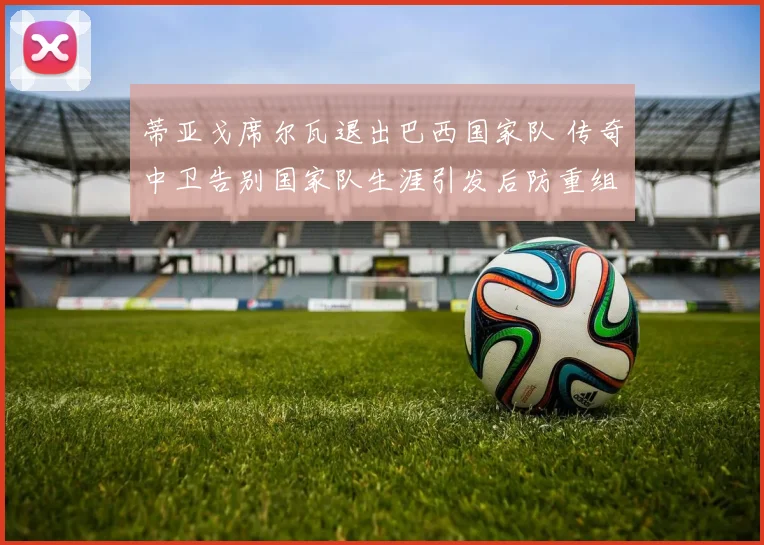 蒂亚戈席尔瓦退出巴西国家队 传奇中卫告别国家队生涯引发后防重组