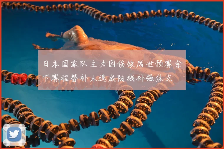 日本国家队主力因伤缺席世预赛余下赛程替补人选成防线补强焦点