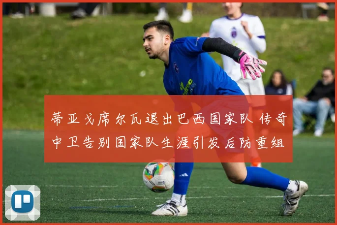 蒂亚戈席尔瓦退出巴西国家队 传奇中卫告别国家队生涯引发后防重组