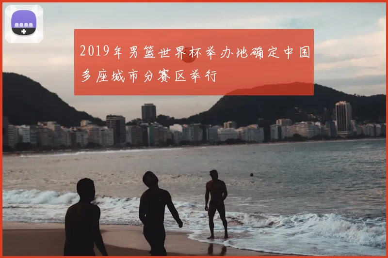 2019年男篮世界杯举办地确定中国多座城市分赛区举行