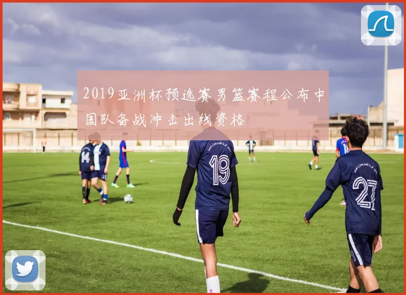 2019亚洲杯预选赛男篮赛程公布中国队备战冲击出线资格