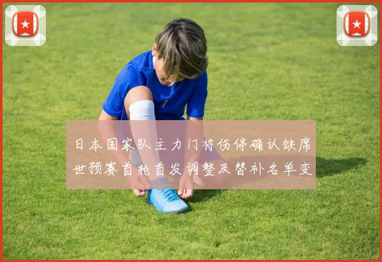 日本国家队主力门将伤停确认缺席世预赛首轮首发调整及替补名单变化