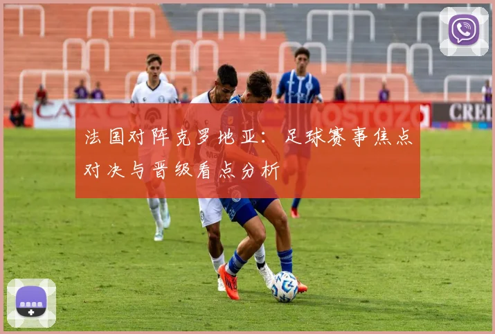 法国对阵克罗地亚：足球赛事焦点对决与晋级看点分析