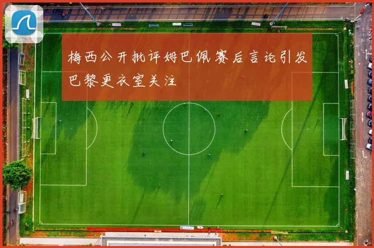 梅西公开批评姆巴佩 赛后言论引发巴黎更衣室关注