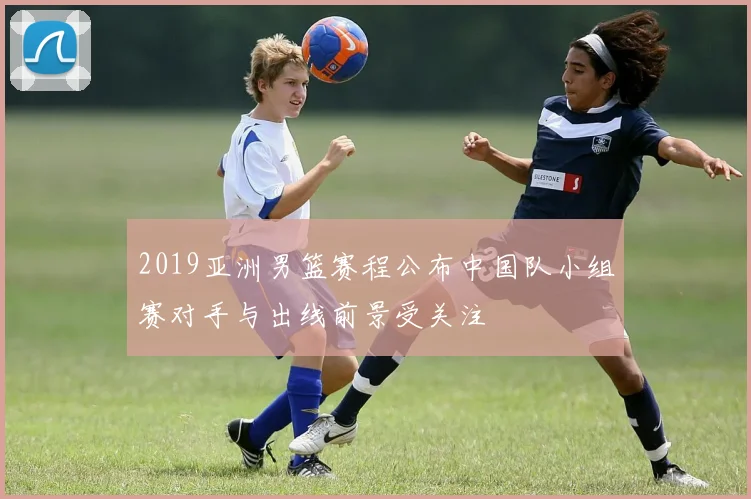 2019亚洲男篮赛程公布中国队小组赛对手与出线前景受关注