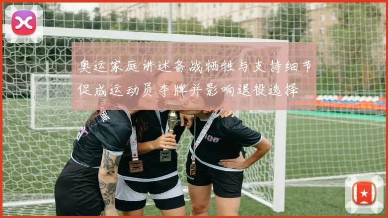 奥运家庭讲述备战牺牲与支持细节促成运动员夺牌并影响退役选择