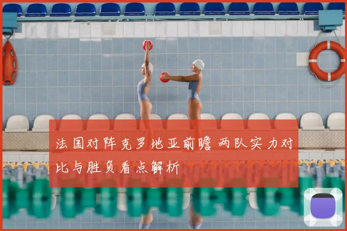 法国对阵克罗地亚前瞻 两队实力对比与胜负看点解析