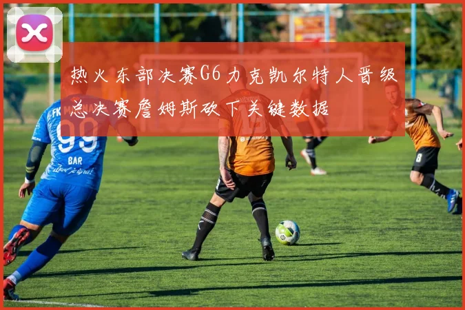 热火东部决赛G6力克凯尔特人晋级总决赛詹姆斯砍下关键数据