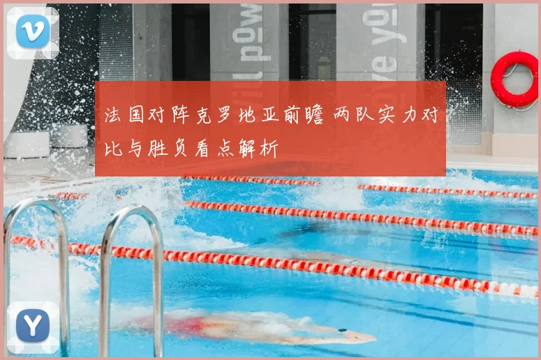 法国对阵克罗地亚前瞻 两队实力对比与胜负看点解析