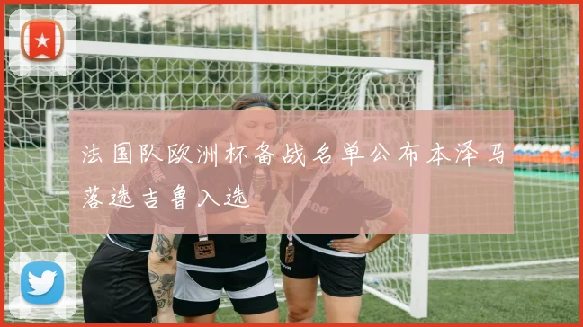 法国队欧洲杯备战名单公布本泽马落选吉鲁入选