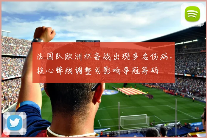 法国队欧洲杯备战出现多名伤病,核心锋线调整或影响争冠筹码