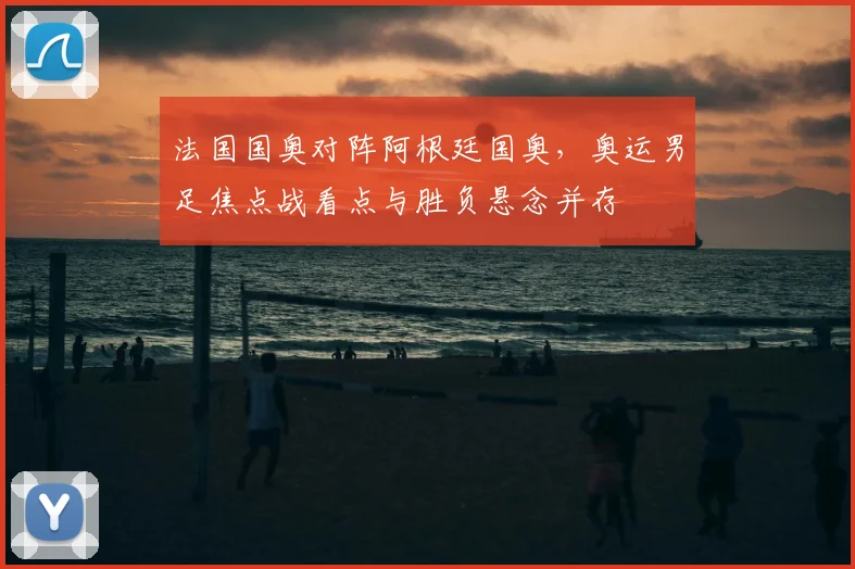 法国国奥对阵阿根廷国奥，奥运男足焦点战看点与胜负悬念并存