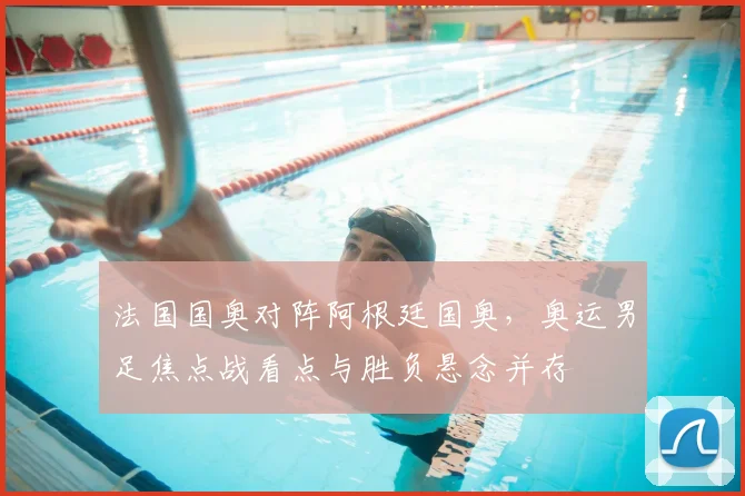 法国国奥对阵阿根廷国奥,奥运男足焦点战看点与胜负悬念并存