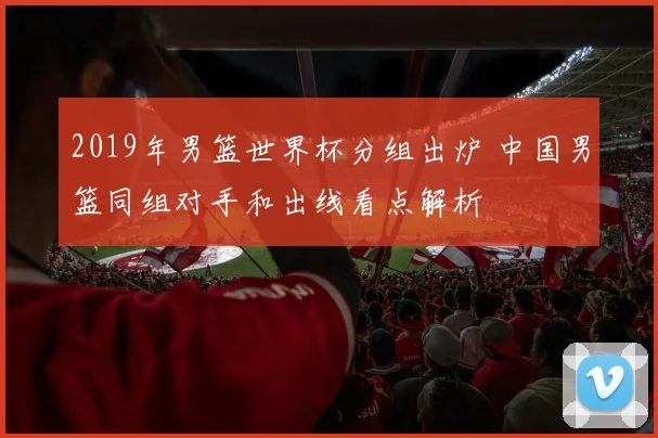 2019年男篮世界杯分组出炉 中国男篮同组对手和出线看点解析