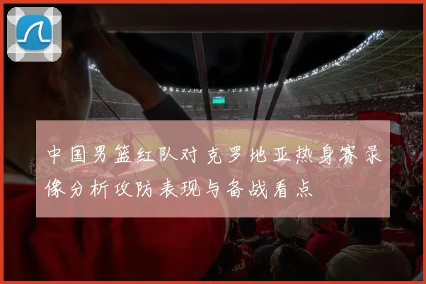 中国男篮红队对克罗地亚热身赛录像分析攻防表现与备战看点