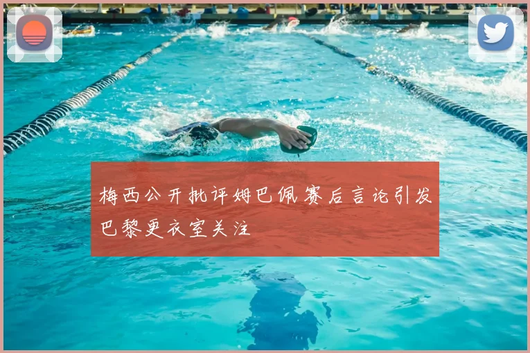 梅西公开批评姆巴佩 赛后言论引发巴黎更衣室关注