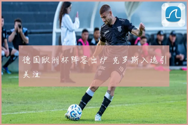 德国欧洲杯阵容出炉 克罗斯入选引关注