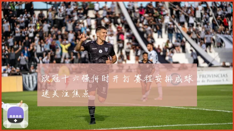 欧冠十六强何时开打 赛程安排成球迷关注焦点