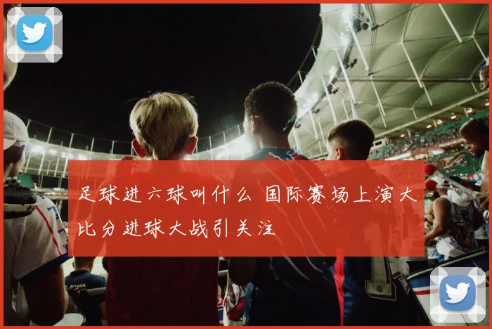 足球进六球叫什么 国际赛场上演大比分进球大战引关注