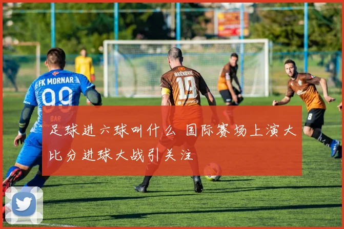足球进六球叫什么 国际赛场上演大比分进球大战引关注