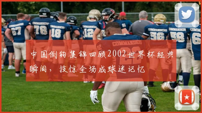 中国倒钩集锦回顾2002世界杯经典瞬间，技惊全场成球迷记忆