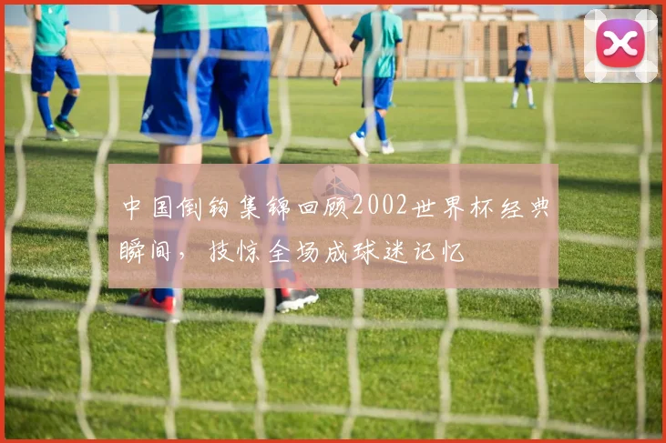 中国倒钩集锦回顾2002世界杯经典瞬间，技惊全场成球迷记忆