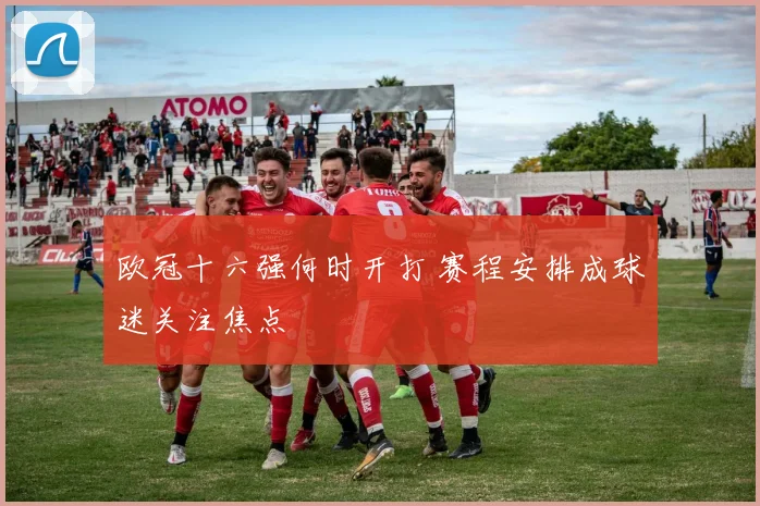 欧冠十六强何时开打 赛程安排成球迷关注焦点
